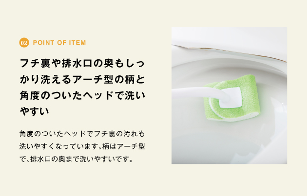 point of item フチ裏や排水口の奥もしっかり洗えるアーチ型の柄と角度のついたヘッドで洗いやすい